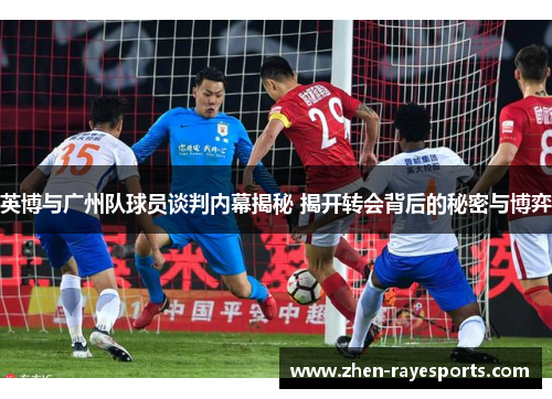 英博与广州队球员谈判内幕揭秘 揭开转会背后的秘密与博弈