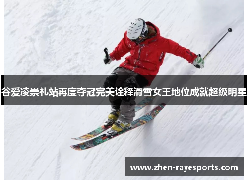 谷爱凌崇礼站再度夺冠完美诠释滑雪女王地位成就超级明星