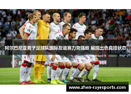 阿尔巴尼亚男子足球队国际友谊赛力克强敌 展现出色竞技状态