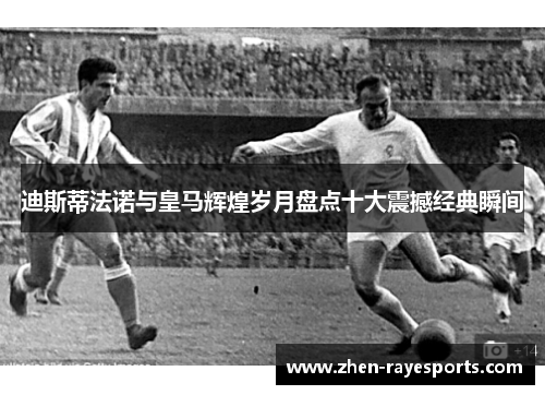 迪斯蒂法诺与皇马辉煌岁月盘点十大震撼经典瞬间