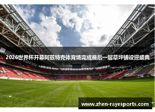 2026世界杯开幕阿兹特克体育场完成最后一层草坪铺设迎盛典